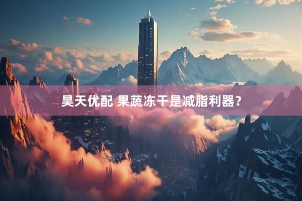 昊天优配 果蔬冻干是减脂利器？