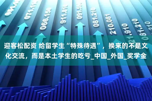 迎客松配资 给留学生“特殊待遇”，换来的不是文化交流，而是本土学生的吃亏_中国_外国_奖学金
