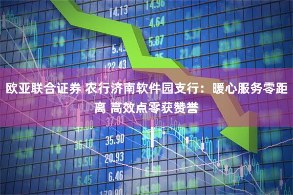 欧亚联合证券 农行济南软件园支行：暖心服务零距离 高效点零获赞誉