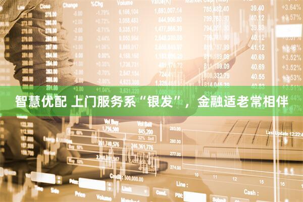 智慧优配 上门服务系“银发”，金融适老常相伴